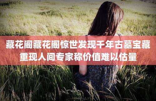 藏花阁藏花阁惊世发现千年古墓宝藏重现人间专家称价值难以估量