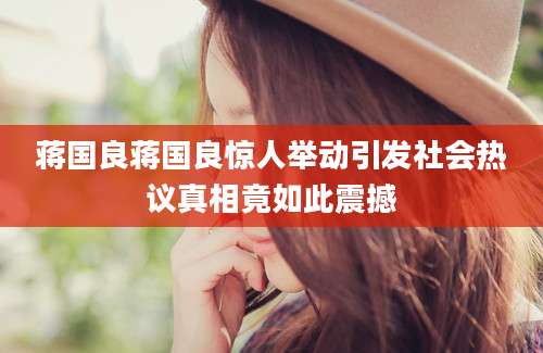 蒋国良蒋国良惊人举动引发社会热议真相竟如此震撼