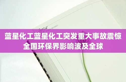 蓝星化工蓝星化工突发重大事故震惊全国环保界影响波及全球