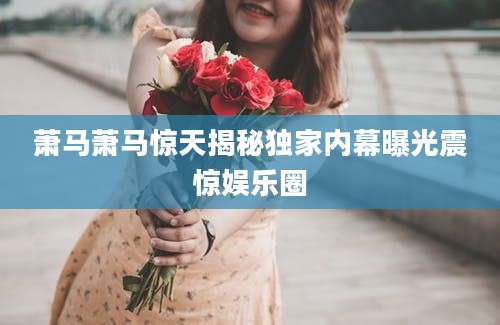 萧马萧马惊天揭秘独家内幕曝光震惊娱乐圈