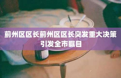 蓟州区区长蓟州区区长突发重大决策引发全市瞩目