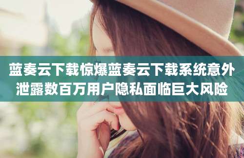蓝奏云下载惊爆蓝奏云下载系统意外泄露数百万用户隐私面临巨大风险