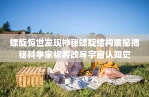 螺旋惊世发现神秘螺旋结构震撼揭秘科学家称将改写宇宙认知史