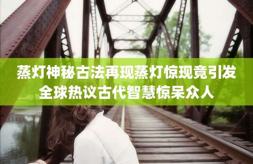 蒸灯神秘古法再现蒸灯惊现竟引发全球热议古代智慧惊呆众人