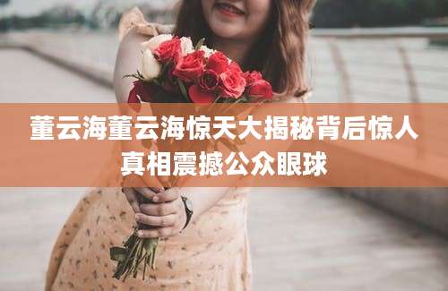 董云海董云海惊天大揭秘背后惊人真相震撼公众眼球