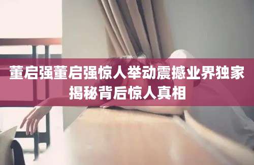 董启强董启强惊人举动震撼业界独家揭秘背后惊人真相