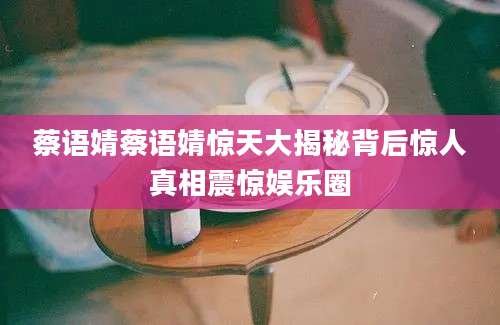 蔡语婧蔡语婧惊天大揭秘背后惊人真相震惊娱乐圈