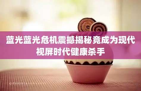 蓝光蓝光危机震撼揭秘竟成为现代视屏时代健康杀手