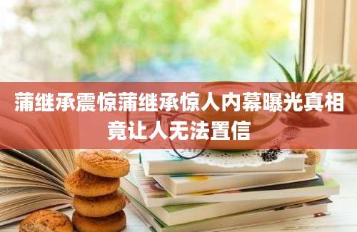 蒲继承震惊蒲继承惊人内幕曝光真相竟让人无法置信