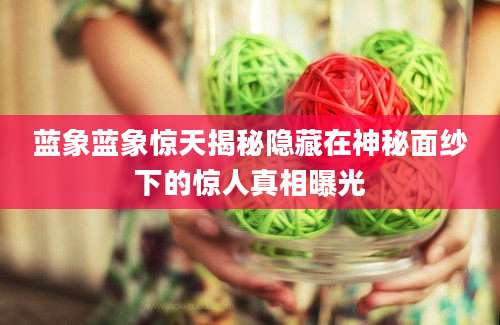 蓝象蓝象惊天揭秘隐藏在神秘面纱下的惊人真相曝光