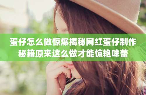 蛋仔怎么做惊爆揭秘网红蛋仔制作秘籍原来这么做才能惊艳味蕾