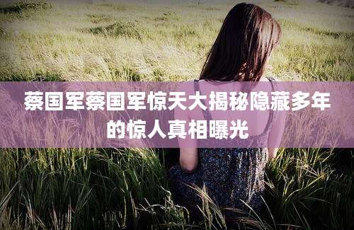 蔡国军蔡国军惊天大揭秘隐藏多年的惊人真相曝光