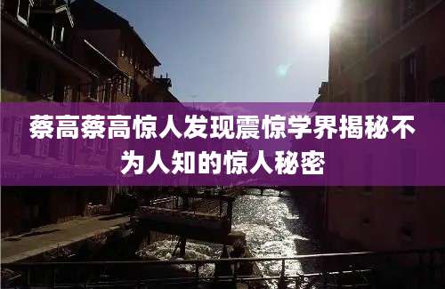 蔡高蔡高惊人发现震惊学界揭秘不为人知的惊人秘密