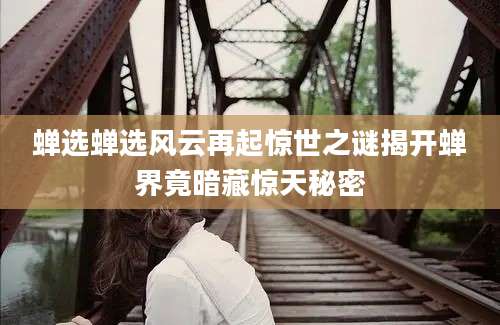 蝉选蝉选风云再起惊世之谜揭开蝉界竟暗藏惊天秘密