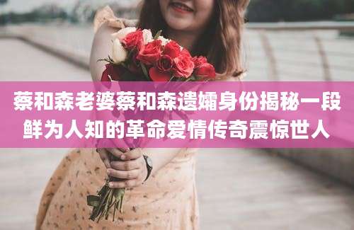 蔡和森老婆蔡和森遗孀身份揭秘一段鲜为人知的革命爱情传奇震惊世人