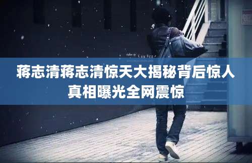 蒋志清蒋志清惊天大揭秘背后惊人真相曝光全网震惊