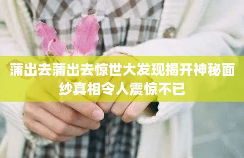 蒲出去蒲出去惊世大发现揭开神秘面纱真相令人震惊不已