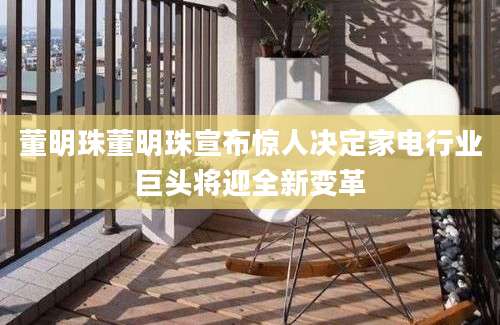 董明珠董明珠宣布惊人决定家电行业巨头将迎全新变革