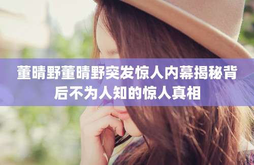 董晴野董晴野突发惊人内幕揭秘背后不为人知的惊人真相