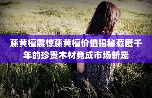 藤黄檀震惊藤黄檀价值揭秘藏匿千年的珍贵木材竟成市场新宠