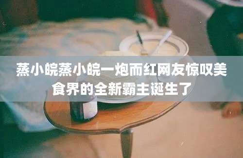蒸小皖蒸小皖一炮而红网友惊叹美食界的全新霸主诞生了