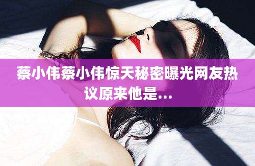 蔡小伟蔡小伟惊天秘密曝光网友热议原来他是...