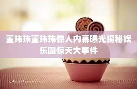 董玮玮董玮玮惊人内幕曝光揭秘娱乐圈惊天大事件