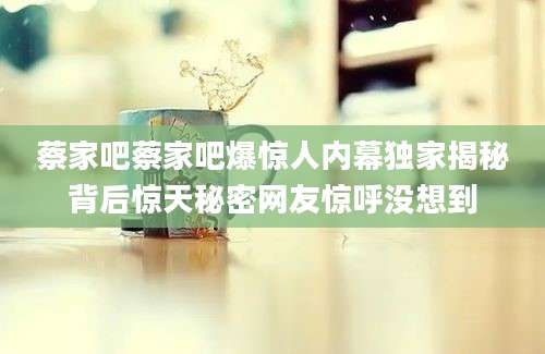 蔡家吧蔡家吧爆惊人内幕独家揭秘背后惊天秘密网友惊呼没想到