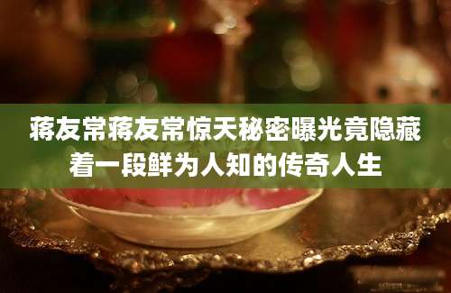 蒋友常蒋友常惊天秘密曝光竟隐藏着一段鲜为人知的传奇人生