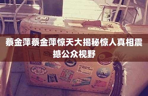 蔡金萍蔡金萍惊天大揭秘惊人真相震撼公众视野
