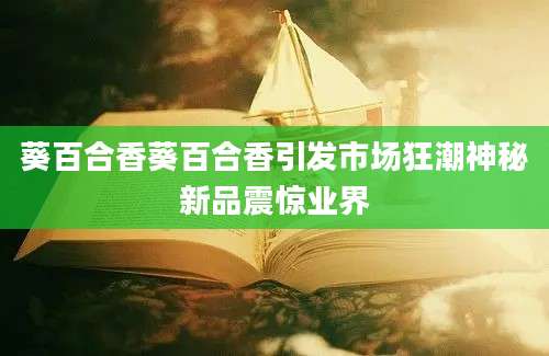 葵百合香葵百合香引发市场狂潮神秘新品震惊业界