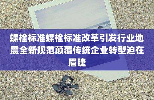 螺栓标准螺栓标准改革引发行业地震全新规范颠覆传统企业转型迫在眉睫