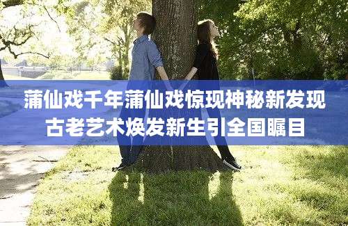 蒲仙戏千年蒲仙戏惊现神秘新发现古老艺术焕发新生引全国瞩目