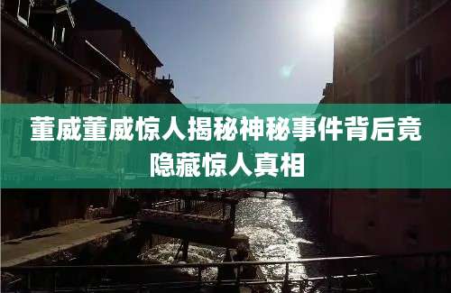 董威董威惊人揭秘神秘事件背后竟隐藏惊人真相
