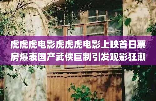 虎虎虎电影虎虎虎电影上映首日票房爆表国产武侠巨制引发观影狂潮