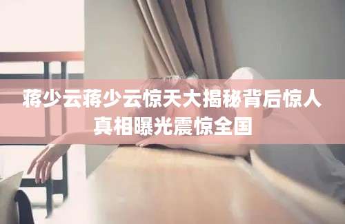 蒋少云蒋少云惊天大揭秘背后惊人真相曝光震惊全国