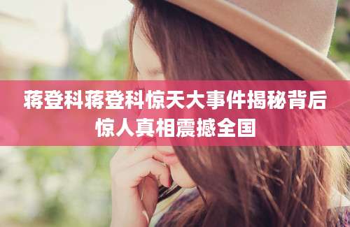 蒋登科蒋登科惊天大事件揭秘背后惊人真相震撼全国