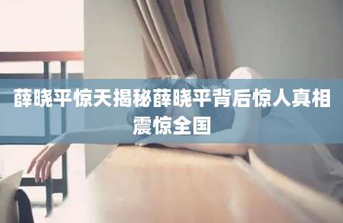 薛晓平惊天揭秘薛晓平背后惊人真相震惊全国