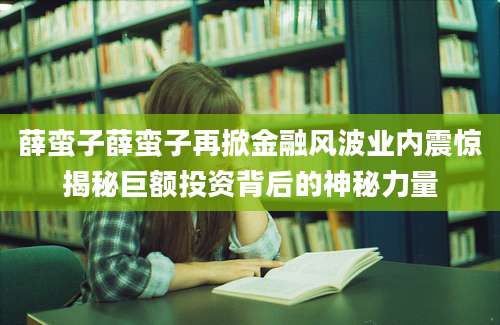 薛蛮子薛蛮子再掀金融风波业内震惊揭秘巨额投资背后的神秘力量