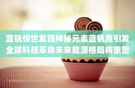 蓝钒惊世发现神秘元素蓝钒竟引发全球科技革命未来能源格局将重塑