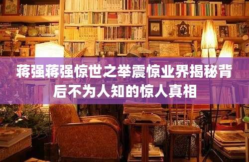 蒋强蒋强惊世之举震惊业界揭秘背后不为人知的惊人真相