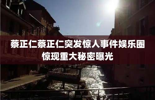 蔡正仁蔡正仁突发惊人事件娱乐圈惊现重大秘密曝光
