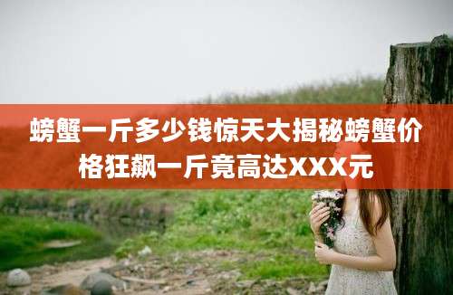 螃蟹一斤多少钱惊天大揭秘螃蟹价格狂飙一斤竟高达XXX元