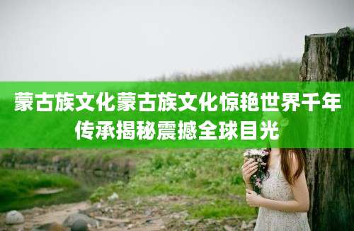 蒙古族文化蒙古族文化惊艳世界千年传承揭秘震撼全球目光