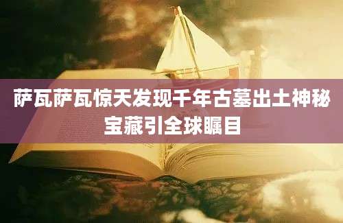 萨瓦萨瓦惊天发现千年古墓出土神秘宝藏引全球瞩目
