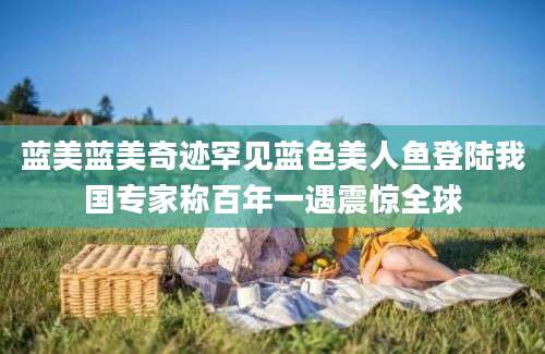 蓝美蓝美奇迹罕见蓝色美人鱼登陆我国专家称百年一遇震惊全球