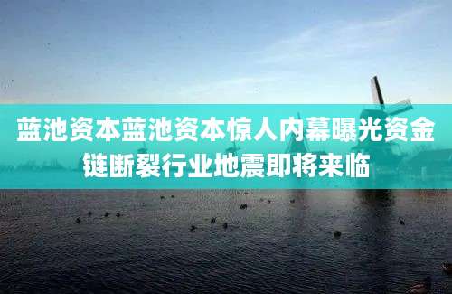 蓝池资本蓝池资本惊人内幕曝光资金链断裂行业地震即将来临