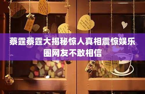 蔡霆蔡霆大揭秘惊人真相震惊娱乐圈网友不敢相信