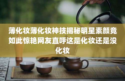 薄化妆薄化妆神技揭秘明星素颜竟如此惊艳网友直呼这是化妆还是没化妆