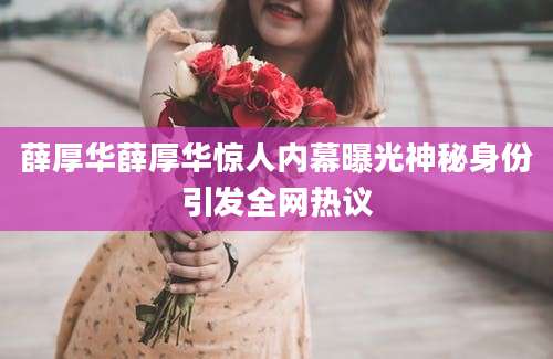 薛厚华薛厚华惊人内幕曝光神秘身份引发全网热议